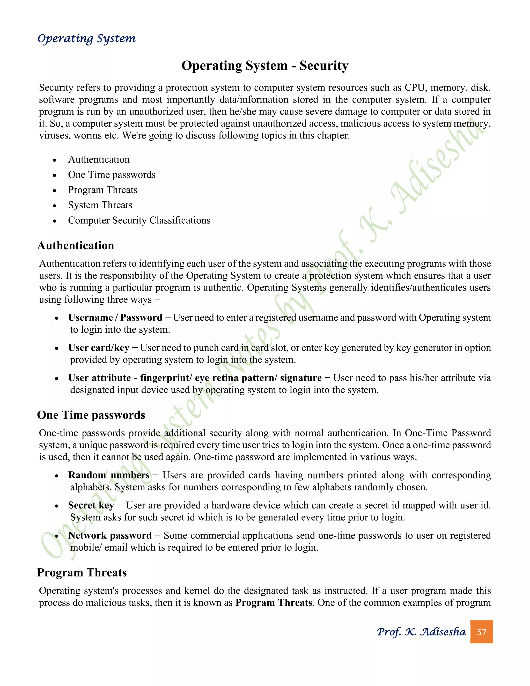 Operating System
Prof. K. Adisesha 57
Operating System - Security
Security refers to providing a protection system to computer system resources such as CPU, memory, disk,
software programs and most importantly data/information stored in the computer system. If a computer
program is run by an unauthorized user, then he/she may cause severe damage to computer or data stored in
it. So, a computer system must be protected against unauthorized access, malicious access to system memory,
viruses, worms etc. We're going to discuss following topics in this chapter.
• Authentication
• One Time passwords
• Program Threats
• System Threats
• Computer Security Classifications
Authentication
Authentication refers to identifying each user of the system and associating the executing programs with those
users. It is the responsibility of the Operating System to create a protection system which ensures that a user
who is running a particular program is authentic. Operating Systems generally identifies/authenticates users
using following three ways −
• Username / Password − User need to enter a registered username and password with Operating system
to login into the system.
• User card/key − User need to punch card in card slot, or enter key generated by key generator in option
provided by operating system to login into the system.
• User attribute - fingerprint/ eye retina pattern/ signature − User need to pass his/her attribute via
designated input device used by operating system to login into the system.
One Time passwords
One-time passwords provide additional security along with normal authentication. In One-Time Password
system, a unique password is required every time user tries to login into the system. Once a one-time password
is used, then it cannot be used again. One-time password are implemented in various ways.
• Random numbers − Users are provided cards having numbers printed along with corresponding
alphabets. System asks for numbers corresponding to few alphabets randomly chosen.
• Secret key − User are provided a hardware device which can create a secret id mapped with user id.
System asks for such secret id which is to be generated every time prior to login.
• Network password − Some commercial applications send one-time passwords to user on registered
mobile/ email which is required to be entered prior to login.
Program Threats
Operating system's processes and kernel do the designated task as instructed. If a user program made this
process do malicious tasks, then it is known as Program Threats. One of the common examples of program
 