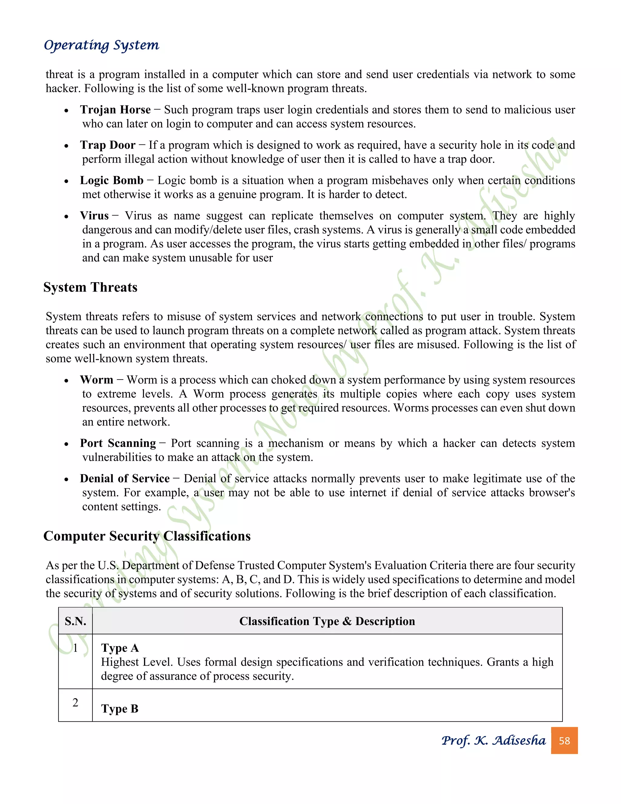 Operating System
Prof. K. Adisesha 58
threat is a program installed in a computer which can store and send user credentials via network to some
hacker. Following is the list of some well-known program threats.
• Trojan Horse − Such program traps user login credentials and stores them to send to malicious user
who can later on login to computer and can access system resources.
• Trap Door − If a program which is designed to work as required, have a security hole in its code and
perform illegal action without knowledge of user then it is called to have a trap door.
• Logic Bomb − Logic bomb is a situation when a program misbehaves only when certain conditions
met otherwise it works as a genuine program. It is harder to detect.
• Virus − Virus as name suggest can replicate themselves on computer system. They are highly
dangerous and can modify/delete user files, crash systems. A virus is generally a small code embedded
in a program. As user accesses the program, the virus starts getting embedded in other files/ programs
and can make system unusable for user
System Threats
System threats refers to misuse of system services and network connections to put user in trouble. System
threats can be used to launch program threats on a complete network called as program attack. System threats
creates such an environment that operating system resources/ user files are misused. Following is the list of
some well-known system threats.
• Worm − Worm is a process which can choked down a system performance by using system resources
to extreme levels. A Worm process generates its multiple copies where each copy uses system
resources, prevents all other processes to get required resources. Worms processes can even shut down
an entire network.
• Port Scanning − Port scanning is a mechanism or means by which a hacker can detects system
vulnerabilities to make an attack on the system.
• Denial of Service − Denial of service attacks normally prevents user to make legitimate use of the
system. For example, a user may not be able to use internet if denial of service attacks browser's
content settings.
Computer Security Classifications
As per the U.S. Department of Defense Trusted Computer System's Evaluation Criteria there are four security
classifications in computer systems: A, B, C, and D. This is widely used specifications to determine and model
the security of systems and of security solutions. Following is the brief description of each classification.
S.N. Classification Type & Description
1 Type A
Highest Level. Uses formal design specifications and verification techniques. Grants a high
degree of assurance of process security.
2
Type B
 