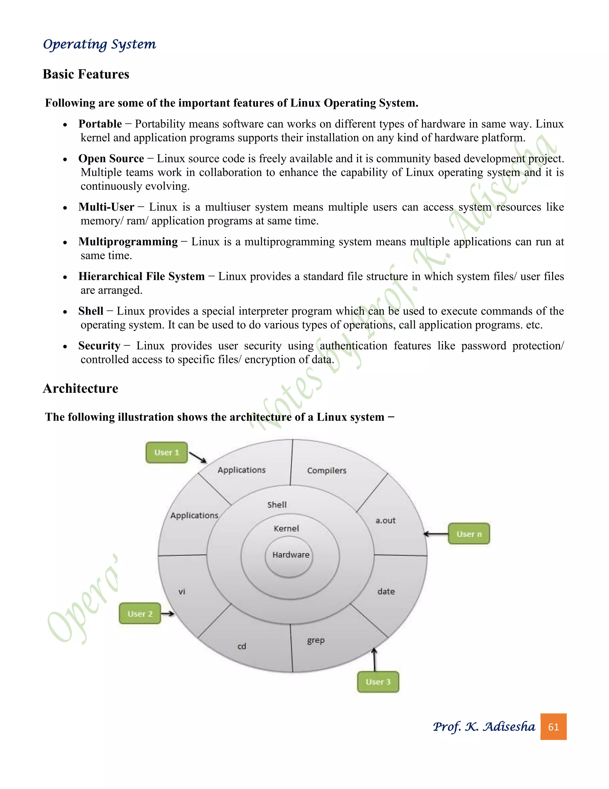 Operating System
Prof. K. Adisesha 61
Basic Features
Following are some of the important features of Linux Operating System.
• Portable − Portability means software can works on different types of hardware in same way. Linux
kernel and application programs supports their installation on any kind of hardware platform.
• Open Source − Linux source code is freely available and it is community based development project.
Multiple teams work in collaboration to enhance the capability of Linux operating system and it is
continuously evolving.
• Multi-User − Linux is a multiuser system means multiple users can access system resources like
memory/ ram/ application programs at same time.
• Multiprogramming − Linux is a multiprogramming system means multiple applications can run at
same time.
• Hierarchical File System − Linux provides a standard file structure in which system files/ user files
are arranged.
• Shell − Linux provides a special interpreter program which can be used to execute commands of the
operating system. It can be used to do various types of operations, call application programs. etc.
• Security − Linux provides user security using authentication features like password protection/
controlled access to specific files/ encryption of data.
Architecture
The following illustration shows the architecture of a Linux system −
 