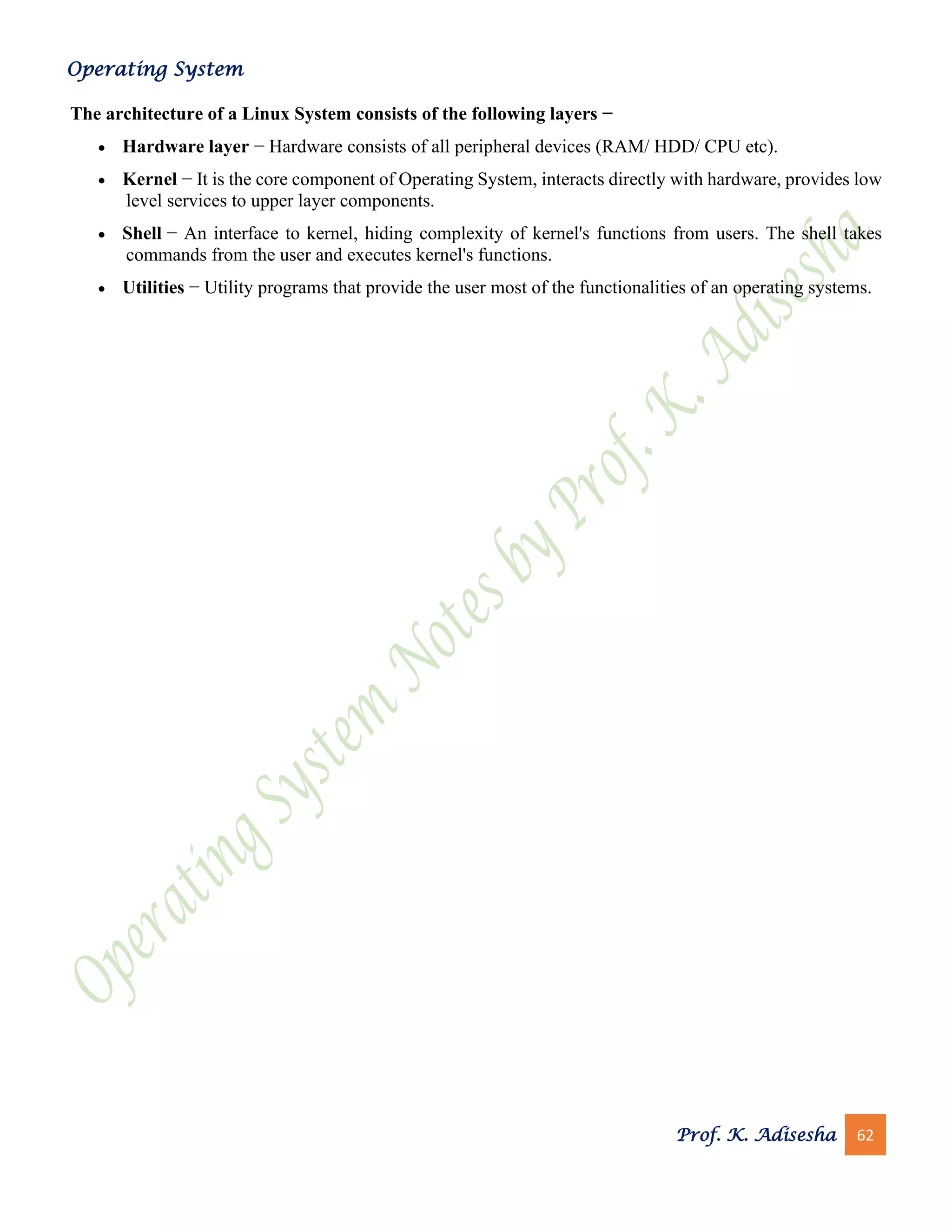 Operating System
Prof. K. Adisesha 62
The architecture of a Linux System consists of the following layers −
• Hardware layer − Hardware consists of all peripheral devices (RAM/ HDD/ CPU etc).
• Kernel − It is the core component of Operating System, interacts directly with hardware, provides low
level services to upper layer components.
• Shell − An interface to kernel, hiding complexity of kernel's functions from users. The shell takes
commands from the user and executes kernel's functions.
• Utilities − Utility programs that provide the user most of the functionalities of an operating systems.
 