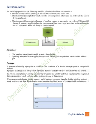 Operating System
Prof. K. Adisesha 11
An operating system does the following activities related to distributed environment −
• Handles I/O device data spooling as devices have different data access rates.
• Maintains the spooling buffer which provides a waiting station where data can rest while the slower
device catches up.
• Maintains parallel computation because of spooling process as a computer can perform I/O in parallel
fashion. It becomes possible to have the computer read data from a tape, write data to disk and to write
out to a tape printer while it is doing its computing task.
Advantages
• The spooling operation uses a disk as a very large buffer.
• Spooling is capable of overlapping I/O operation for one job with processor operations for another
job.
Process:
A process is basically a program in execution. The execution of a process must progress in a sequential
fashion.
A process is defined as an entity which represents the basic unit of work to be implemented in the system.
To put it in simple terms, we write our computer programs in a text file and when we execute this program, it
becomes a process which performs all the tasks mentioned in the program.
When a program is loaded into the memory and it becomes a process, it can be divided into four sections ─
stack, heap, text and data. The following image shows a simplified layout of a process inside main memory −
 