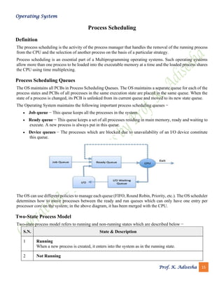Operating System
Prof. K. Adisesha 15
Process Scheduling
Definition
The process scheduling is the activity of the process manager that handles the removal of the running process
from the CPU and the selection of another process on the basis of a particular strategy.
Process scheduling is an essential part of a Multiprogramming operating systems. Such operating systems
allow more than one process to be loaded into the executable memory at a time and the loaded process shares
the CPU using time multiplexing.
Process Scheduling Queues
The OS maintains all PCBs in Process Scheduling Queues. The OS maintains a separate queue for each of the
process states and PCBs of all processes in the same execution state are placed in the same queue. When the
state of a process is changed, its PCB is unlinked from its current queue and moved to its new state queue.
The Operating System maintains the following important process scheduling queues −
• Job queue − This queue keeps all the processes in the system.
• Ready queue − This queue keeps a set of all processes residing in main memory, ready and waiting to
execute. A new process is always put in this queue.
• Device queues − The processes which are blocked due to unavailability of an I/O device constitute
this queue.
The OS can use different policies to manage each queue (FIFO, Round Robin, Priority, etc.). The OS scheduler
determines how to move processes between the ready and run queues which can only have one entry per
processor core on the system; in the above diagram, it has been merged with the CPU.
Two-State Process Model
Two-state process model refers to running and non-running states which are described below −
S.N. State & Description
1 Running
When a new process is created, it enters into the system as in the running state.
2 Not Running
 