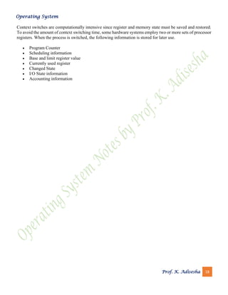 Operating System
Prof. K. Adisesha 18
Context switches are computationally intensive since register and memory state must be saved and restored.
To avoid the amount of context switching time, some hardware systems employ two or more sets of processor
registers. When the process is switched, the following information is stored for later use.
• Program Counter
• Scheduling information
• Base and limit register value
• Currently used register
• Changed State
• I/O State information
• Accounting information
 