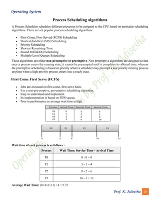 Operating System
Prof. K. Adisesha 19
Process Scheduling algorithms
A Process Scheduler schedules different processes to be assigned to the CPU based on particular scheduling
algorithms. There are six popular process scheduling algorithms:
• First-Come, First-Served (FCFS) Scheduling
• Shortest-Job-Next (SJN) Scheduling
• Priority Scheduling
• Shortest Remaining Time
• Round Robin(RR) Scheduling
• Multiple-Level Queues Scheduling
These algorithms are either non-preemptive or preemptive. Non-preemptive algorithms are designed so that
once a process enters the running state, it cannot be pre-empted until it completes its allotted time, whereas
the preemptive scheduling is based on priority where a scheduler may preempt a low priority running process
anytime when a high priority process enters into a ready state.
First Come First Serve (FCFS)
• Jobs are executed on first come, first serve basis.
• It is a non-pre-emptive, pre-emptive scheduling algorithm.
• Easy to understand and implement.
• Its implementation is based on FIFO queue.
• Poor in performance as average wait time is high.
Wait time of each process is as follows −
Process Wait Time: Service Time - Arrival Time
P0 0 - 0 = 0
P1 5 - 1 = 4
P2 8 - 2 = 6
P3 16 - 3 = 13
Average Wait Time: (0+4+6+13) / 4 = 5.75
 