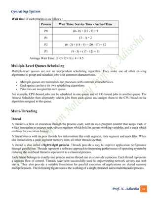 Operating System
Prof. K. Adisesha 22
Wait time of each process is as follows −
Process Wait Time: Service Time - Arrival Time
P0 (0 - 0) + (12 - 3) = 9
P1 (3 - 1) = 2
P2 (6 - 2) + (14 - 9) + (20 - 17) = 12
P3 (9 - 3) + (17 - 12) = 11
Average Wait Time: (9+2+12+11) / 4 = 8.5
Multiple-Level Queues Scheduling
Multiple-level queues are not an independent scheduling algorithm. They make use of other existing
algorithms to group and schedule jobs with common characteristics.
• Multiple queues are maintained for processes with common characteristics.
• Each queue can have its own scheduling algorithms.
• Priorities are assigned to each queue.
For example, CPU-bound jobs can be scheduled in one queue and all I/O-bound jobs in another queue. The
Process Scheduler then alternately selects jobs from each queue and assigns them to the CPU based on the
algorithm assigned to the queue.
Multi-Threading
Thread
A thread is a flow of execution through the process code, with its own program counter that keeps track of
which instruction to execute next, system registers which hold its current working variables, and a stack which
contains the execution history.
A thread shares with its peer threads few information like code segment, data segment and open files. When
one thread alters a code segment memory item, all other threads see that.
A thread is also called a lightweight process. Threads provide a way to improve application performance
through parallelism. Threads represent a software approach to improving performance of operating system by
reducing the overhead thread is equivalent to a classical process.
Each thread belongs to exactly one process and no thread can exist outside a process. Each thread represents
a separate flow of control. Threads have been successfully used in implementing network servers and web
server. They also provide a suitable foundation for parallel execution of applications on shared memory
multiprocessors. The following figure shows the working of a single-threaded and a multithreaded process.
 