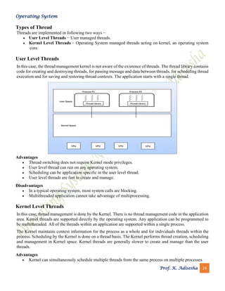 Operating System
Prof. K. Adisesha 24
Types of Thread
Threads are implemented in following two ways −
• User Level Threads − User managed threads.
• Kernel Level Threads − Operating System managed threads acting on kernel, an operating system
core.
User Level Threads
In this case, the thread management kernel is not aware of the existence of threads. The thread library contains
code for creating and destroying threads, for passing message and data between threads, for scheduling thread
execution and for saving and restoring thread contexts. The application starts with a single thread.
Advantages
• Thread switching does not require Kernel mode privileges.
• User level thread can run on any operating system.
• Scheduling can be application specific in the user level thread.
• User level threads are fast to create and manage.
Disadvantages
• In a typical operating system, most system calls are blocking.
• Multithreaded application cannot take advantage of multiprocessing.
Kernel Level Threads
In this case, thread management is done by the Kernel. There is no thread management code in the application
area. Kernel threads are supported directly by the operating system. Any application can be programmed to
be multithreaded. All of the threads within an application are supported within a single process.
The Kernel maintains context information for the process as a whole and for individuals threads within the
process. Scheduling by the Kernel is done on a thread basis. The Kernel performs thread creation, scheduling
and management in Kernel space. Kernel threads are generally slower to create and manage than the user
threads.
Advantages
• Kernel can simultaneously schedule multiple threads from the same process on multiple processes.
 
