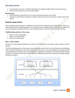 Operating System
Prof. K. Adisesha 25
• If one thread in a process is blocked, the Kernel can schedule another thread of the same process.
• Kernel routines themselves can be multithreaded.
Disadvantages
• Kernel threads are generally slower to create and manage than the user threads.
• Transfer of control from one thread to another within the same process requires a mode switch to the
Kernel.
Multithreading Models
Some operating system provides a combined user level thread and Kernel level thread facility. Solaris is a
good example of this combined approach. In a combined system, multiple threads within the same application
can run in parallel on multiple processors and a blocking system call need not block the entire process.
Multithreading models are three types
• Many to many relationships.
• Many to one relationship.
• One to one relationship.
Many to Many Model
The many-to-many model multiplexes any number of user threads onto an equal or smaller number of kernel
threads.
The following diagram shows the many-to-many threading model where 6 user level threads are multiplexing
with 6 kernel level threads. In this model, developers can create as many user threads as necessary and the
corresponding Kernel threads can run in parallel on a multiprocessor machine. This model provides the best
accuracy on concurrency and when a thread performs a blocking system call, the kernel can schedule another
thread for execution.
 