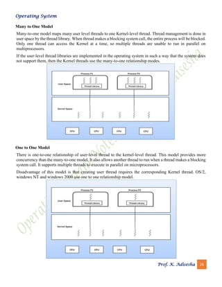Operating System
Prof. K. Adisesha 26
Many to One Model
Many-to-one model maps many user level threads to one Kernel-level thread. Thread management is done in
user space by the thread library. When thread makes a blocking system call, the entire process will be blocked.
Only one thread can access the Kernel at a time, so multiple threads are unable to run in parallel on
multiprocessors.
If the user-level thread libraries are implemented in the operating system in such a way that the system does
not support them, then the Kernel threads use the many-to-one relationship modes.
One to One Model
There is one-to-one relationship of user-level thread to the kernel-level thread. This model provides more
concurrency than the many-to-one model. It also allows another thread to run when a thread makes a blocking
system call. It supports multiple threads to execute in parallel on microprocessors.
Disadvantage of this model is that creating user thread requires the corresponding Kernel thread. OS/2,
windows NT and windows 2000 use one to one relationship model.
 