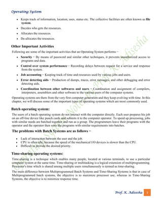 Operating System
Prof. K. Adisesha 3
• Keeps track of information, location, uses, status etc. The collective facilities are often known as file
system.
• Decides who gets the resources.
• Allocates the resources.
• De-allocates the resources.
Other Important Activities
Following are some of the important activities that an Operating System performs −
• Security − By means of password and similar other techniques, it prevents unauthorized access to
programs and data.
• Control over system performance − Recording delays between request for a service and response
from the system.
• Job accounting − Keeping track of time and resources used by various jobs and users.
• Error detecting aids − Production of dumps, traces, error messages, and other debugging and error
detecting aids.
• Coordination between other softwares and users − Coordination and assignment of compilers,
interpreters, assemblers and other software to the various users of the computer systems.
Operating systems are there from the very first computer generation and they keep evolving with time. In this
chapter, we will discuss some of the important types of operating systems which are most commonly used.
Batch operating system:
The users of a batch operating system do not interact with the computer directly. Each user prepares his job
on an off-line device like punch cards and submits it to the computer operator. To speed up processing, jobs
with similar needs are batched together and run as a group. The programmers leave their programs with the
operator and the operator then sorts the programs with similar requirements into batches.
The problems with Batch Systems are as follows −
• Lack of interaction between the user and the job.
• CPU is often idle, because the speed of the mechanical I/O devices is slower than the CPU.
• Difficult to provide the desired priority.
Time-sharing operating systems:
Time-sharing is a technique which enables many people, located at various terminals, to use a particular
computer system at the same time. Time-sharing or multitasking is a logical extension of multiprogramming.
Processor's time which is shared among multiple users simultaneously is termed as time-sharing.
The main difference between Multiprogrammed Batch Systems and Time-Sharing Systems is that in case of
Multiprogrammed batch systems, the objective is to maximize processor use, whereas in Time-Sharing
Systems, the objective is to minimize response time.
 