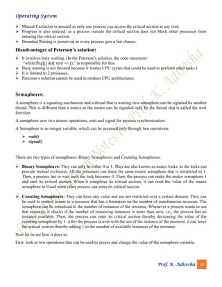 Operating System
Prof. K. Adisesha 30
➢ Mutual Exclusion is assured as only one process can access the critical section at any time.
➢ Progress is also assured, as a process outside the critical section does not block other processes from
entering the critical section.
➢ Bounded Waiting is preserved as every process gets a fair chance.
Disadvantages of Peterson’s solution:
➢ It involves busy waiting. (In the Peterson’s solution, the code statement-
“while(flag[j] && turn == j);” is responsible for this.
➢ Busy waiting is not favored because it wastes CPU cycles that could be used to perform other tasks.)
➢ It is limited to 2 processes.
➢ Peterson’s solution cannot be used in modern CPU architectures.
Semaphores:
A semaphore is a signaling mechanism and a thread that is waiting on a semaphore can be signaled by another
thread. This is different than a mutex as the mutex can be signaled only by the thread that is called the wait
function.
A semaphore uses two atomic operations, wait and signal for process synchronization.
A Semaphore is an integer variable, which can be accessed only through two operations:
➢ wait()
➢ signal()
There are two types of semaphores: Binary Semaphores and Counting Semaphores.
➢ Binary Semaphores: They can only be either 0 or 1. They are also known as mutex locks, as the locks can
provide mutual exclusion. All the processes can share the same mutex semaphore that is initialized to 1.
Then, a process has to wait until the lock becomes 0. Then, the process can make the mutex semaphore 1
and start its critical section. When it completes its critical section, it can reset the value of the mutex
semaphore to 0 and some other process can enter its critical section.
➢ Counting Semaphores: They can have any value and are not restricted over a certain domain. They can
be used to control access to a resource that has a limitation on the number of simultaneous accesses. The
semaphore can be initialized to the number of instances of the resource. Whenever a process wants to use
that resource, it checks if the number of remaining instances is more than zero, i.e., the process has an
instance available. Then, the process can enter its critical section thereby decreasing the value of the
counting semaphore by 1. After the process is over with the use of the instance of the resource, it can leave
the critical section thereby adding 1 to the number of available instances of the resource.
Now let us see how it does so.
First, look at two operations that can be used to access and change the value of the semaphore variable.
 