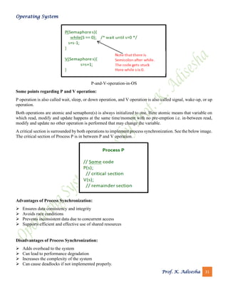 Operating System
Prof. K. Adisesha 31
P-and-V-operation-in-OS
Some points regarding P and V operation:
P operation is also called wait, sleep, or down operation, and V operation is also called signal, wake-up, or up
operation.
Both operations are atomic and semaphore(s) is always initialized to one. Here atomic means that variable on
which read, modify and update happens at the same time/moment with no pre-emption i.e. in-between read,
modify and update no other operation is performed that may change the variable.
A critical section is surrounded by both operations to implement process synchronization. See the below image.
The critical section of Process P is in between P and V operation.
Advantages of Process Synchronization:
➢ Ensures data consistency and integrity
➢ Avoids race conditions
➢ Prevents inconsistent data due to concurrent access
➢ Supports efficient and effective use of shared resources
Disadvantages of Process Synchronization:
➢ Adds overhead to the system
➢ Can lead to performance degradation
➢ Increases the complexity of the system
➢ Can cause deadlocks if not implemented properly.
 