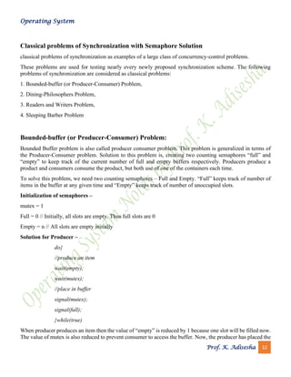 Operating System
Prof. K. Adisesha 32
Classical problems of Synchronization with Semaphore Solution
classical problems of synchronization as examples of a large class of concurrency-control problems.
These problems are used for testing nearly every newly proposed synchronization scheme. The following
problems of synchronization are considered as classical problems:
1. Bounded-buffer (or Producer-Consumer) Problem,
2. Dining-Philosophers Problem,
3. Readers and Writers Problem,
4. Sleeping Barber Problem
Bounded-buffer (or Producer-Consumer) Problem:
Bounded Buffer problem is also called producer consumer problem. This problem is generalized in terms of
the Producer-Consumer problem. Solution to this problem is, creating two counting semaphores “full” and
“empty” to keep track of the current number of full and empty buffers respectively. Producers produce a
product and consumers consume the product, but both use of one of the containers each time.
To solve this problem, we need two counting semaphores – Full and Empty. “Full” keeps track of number of
items in the buffer at any given time and “Empty” keeps track of number of unoccupied slots.
Initialization of semaphores –
mutex = 1
Full = 0 // Initially, all slots are empty. Thus full slots are 0
Empty = n // All slots are empty initially
Solution for Producer –
do{
//produce an item
wait(empty);
wait(mutex);
//place in buffer
signal(mutex);
signal(full);
}while(true)
When producer produces an item then the value of “empty” is reduced by 1 because one slot will be filled now.
The value of mutex is also reduced to prevent consumer to access the buffer. Now, the producer has placed the
 