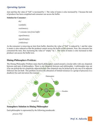 Operating System
Prof. K. Adisesha 33
item and thus the value of “full” is increased by 1. The value of mutex is also increased by 1 because the task
of producer has been completed and consumer can access the buffer.
Solution for Consumer –
do{
wait(full);
wait(mutex);
// consume item from buffer
signal(mutex);
signal(empty);
}while(true)
As the consumer is removing an item from buffer, therefore the value of “full” is reduced by 1 and the value
is mutex is also reduced so that the producer cannot access the buffer at this moment. Now, the consumer has
consumed the item, thus increasing the value of “empty” by 1. The value of mutex is also increased so that
producer can access the buffer now.
Dining-Philosophers Problem:
The Dining Philosopher Problem states that K philosophers seated around a circular table with one chopstick
between each pair of philosophers. There is one chopstick between each philosopher. A philosopher may eat
if he can pickup the two chopsticks adjacent to him. One chopstick may be picked up by any one of its adjacent
followers but not both. This problem involves the allocation of limited resources to a group of processes in a
deadlock-free and starvation-free manner.
Semaphore Solution to Dining Philosopher
Each philosopher is represented by the following pseudocode:
process P[i]
 