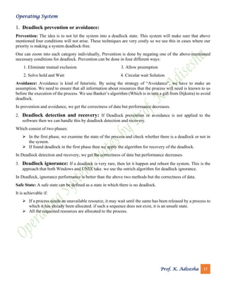 Operating System
Prof. K. Adisesha 37
1. Deadlock prevention or avoidance:
Prevention: The idea is to not let the system into a deadlock state. This system will make sure that above
mentioned four conditions will not arise. These techniques are very costly so we use this in cases where our
priority is making a system deadlock-free.
One can zoom into each category individually, Prevention is done by negating one of the above-mentioned
necessary conditions for deadlock. Prevention can be done in four different ways:
1. Eliminate mutual exclusion 3. Allow preemption
2. Solve hold and Wait 4. Circular wait Solution
Avoidance: Avoidance is kind of futuristic. By using the strategy of “Avoidance”, we have to make an
assumption. We need to ensure that all information about resources that the process will need is known to us
before the execution of the process. We use Banker’s algorithm (Which is in turn a gift from Dijkstra) to avoid
deadlock.
In prevention and avoidance, we get the correctness of data but performance decreases.
2. Deadlock detection and recovery: If Deadlock prevention or avoidance is not applied to the
software then we can handle this by deadlock detection and recovery.
Which consist of two phases:
➢ In the first phase, we examine the state of the process and check whether there is a deadlock or not in
the system.
➢ If found deadlock in the first phase then we apply the algorithm for recovery of the deadlock.
In Deadlock detection and recovery, we get the correctness of data but performance decreases.
3. Deadlock ignorance: If a deadlock is very rare, then let it happen and reboot the system. This is the
approach that both Windows and UNIX take. we use the ostrich algorithm for deadlock ignorance.
In Deadlock, ignorance performance is better than the above two methods but the correctness of data.
Safe State: A safe state can be defined as a state in which there is no deadlock.
It is achievable if:
➢ If a process needs an unavailable resource, it may wait until the same has been released by a process to
which it has already been allocated. if such a sequence does not exist, it is an unsafe state.
➢ All the requested resources are allocated to the process.
 