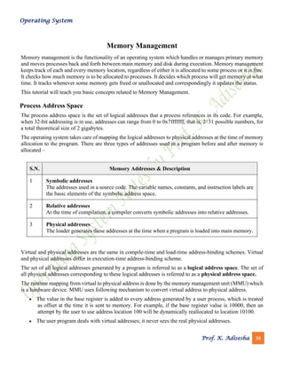 Operating System
Prof. K. Adisesha 38
Memory Management
Memory management is the functionality of an operating system which handles or manages primary memory
and moves processes back and forth between main memory and disk during execution. Memory management
keeps track of each and every memory location, regardless of either it is allocated to some process or it is free.
It checks how much memory is to be allocated to processes. It decides which process will get memory at what
time. It tracks whenever some memory gets freed or unallocated and correspondingly it updates the status.
This tutorial will teach you basic concepts related to Memory Management.
Process Address Space
The process address space is the set of logical addresses that a process references in its code. For example,
when 32-bit addressing is in use, addresses can range from 0 to 0x7fffffff; that is, 2^31 possible numbers, for
a total theoretical size of 2 gigabytes.
The operating system takes care of mapping the logical addresses to physical addresses at the time of memory
allocation to the program. There are three types of addresses used in a program before and after memory is
allocated –
S.N. Memory Addresses & Description
1 Symbolic addresses
The addresses used in a source code. The variable names, constants, and instruction labels are
the basic elements of the symbolic address space.
2 Relative addresses
At the time of compilation, a compiler converts symbolic addresses into relative addresses.
3 Physical addresses
The loader generates these addresses at the time when a program is loaded into main memory.
Virtual and physical addresses are the same in compile-time and load-time address-binding schemes. Virtual
and physical addresses differ in execution-time address-binding scheme.
The set of all logical addresses generated by a program is referred to as a logical address space. The set of
all physical addresses corresponding to these logical addresses is referred to as a physical address space.
The runtime mapping from virtual to physical address is done by the memory management unit (MMU) which
is a hardware device. MMU uses following mechanism to convert virtual address to physical address.
• The value in the base register is added to every address generated by a user process, which is treated
as offset at the time it is sent to memory. For example, if the base register value is 10000, then an
attempt by the user to use address location 100 will be dynamically reallocated to location 10100.
• The user program deals with virtual addresses; it never sees the real physical addresses.
 