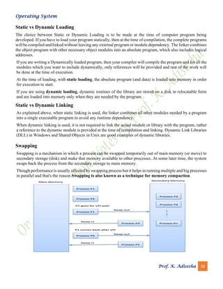 Operating System
Prof. K. Adisesha 39
Static vs Dynamic Loading
The choice between Static or Dynamic Loading is to be made at the time of computer program being
developed. If you have to load your program statically, then at the time of compilation, the complete programs
will be compiled and linked without leaving any external program or module dependency. The linker combines
the object program with other necessary object modules into an absolute program, which also includes logical
addresses.
If you are writing a Dynamically loaded program, then your compiler will compile the program and for all the
modules which you want to include dynamically, only references will be provided and rest of the work will
be done at the time of execution.
At the time of loading, with static loading, the absolute program (and data) is loaded into memory in order
for execution to start.
If you are using dynamic loading, dynamic routines of the library are stored on a disk in relocatable form
and are loaded into memory only when they are needed by the program.
Static vs Dynamic Linking
As explained above, when static linking is used, the linker combines all other modules needed by a program
into a single executable program to avoid any runtime dependency.
When dynamic linking is used, it is not required to link the actual module or library with the program, rather
a reference to the dynamic module is provided at the time of compilation and linking. Dynamic Link Libraries
(DLL) in Windows and Shared Objects in Unix are good examples of dynamic libraries.
Swapping
Swapping is a mechanism in which a process can be swapped temporarily out of main memory (or move) to
secondary storage (disk) and make that memory available to other processes. At some later time, the system
swaps back the process from the secondary storage to main memory.
Though performance is usually affected by swapping process but it helps in running multiple and big processes
in parallel and that's the reason Swapping is also known as a technique for memory compaction.
 