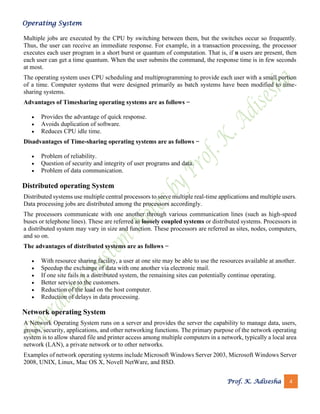 Operating System
Prof. K. Adisesha 4
Multiple jobs are executed by the CPU by switching between them, but the switches occur so frequently.
Thus, the user can receive an immediate response. For example, in a transaction processing, the processor
executes each user program in a short burst or quantum of computation. That is, if n users are present, then
each user can get a time quantum. When the user submits the command, the response time is in few seconds
at most.
The operating system uses CPU scheduling and multiprogramming to provide each user with a small portion
of a time. Computer systems that were designed primarily as batch systems have been modified to time-
sharing systems.
Advantages of Timesharing operating systems are as follows −
• Provides the advantage of quick response.
• Avoids duplication of software.
• Reduces CPU idle time.
Disadvantages of Time-sharing operating systems are as follows −
• Problem of reliability.
• Question of security and integrity of user programs and data.
• Problem of data communication.
Distributed operating System
Distributed systems use multiple central processors to serve multiple real-time applications and multiple users.
Data processing jobs are distributed among the processors accordingly.
The processors communicate with one another through various communication lines (such as high-speed
buses or telephone lines). These are referred as loosely coupled systems or distributed systems. Processors in
a distributed system may vary in size and function. These processors are referred as sites, nodes, computers,
and so on.
The advantages of distributed systems are as follows −
• With resource sharing facility, a user at one site may be able to use the resources available at another.
• Speedup the exchange of data with one another via electronic mail.
• If one site fails in a distributed system, the remaining sites can potentially continue operating.
• Better service to the customers.
• Reduction of the load on the host computer.
• Reduction of delays in data processing.
Network operating System
A Network Operating System runs on a server and provides the server the capability to manage data, users,
groups, security, applications, and other networking functions. The primary purpose of the network operating
system is to allow shared file and printer access among multiple computers in a network, typically a local area
network (LAN), a private network or to other networks.
Examples of network operating systems include Microsoft Windows Server 2003, Microsoft Windows Server
2008, UNIX, Linux, Mac OS X, Novell NetWare, and BSD.
 