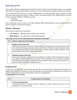 Operating System
Prof. K. Adisesha 40
The total time taken by swapping process includes the time it takes to move the entire process to a secondary
disk and then to copy the process back to memory, as well as the time the process takes to regain main memory.
Let us assume that the user process is of size 2048KB and on a standard hard disk where swapping will take
place has a data transfer rate around 1 MB per second. The actual transfer of the 1000K process to or from
memory will take 2048KB / 1024KB per second
= 2 seconds
= 2000 milliseconds
Now considering in and out time, it will take complete 4000 milliseconds plus other overhead where the
process competes to regain main memory.
Memory Allocation
Main memory usually has two partitions −
• Low Memory − Operating system resides in this memory.
• High Memory − User processes are held in high memory.
Operating system uses the following memory allocation mechanism.
S.N. Memory Allocation & Description
1 Single-partition allocation
In this type of allocation, relocation-register scheme is used to protect user processes from each
other, and from changing operating-system code and data. Relocation register contains value
of smallest physical address whereas limit register contains range of logical addresses. Each
logical address must be less than the limit register.
2 Multiple-partition allocation
In this type of allocation, main memory is divided into a number of fixed-sized partitions where
each partition should contain only one process. When a partition is free, a process is selected
from the input queue and is loaded into the free partition. When the process terminates, the
partition becomes available for another process.
Fragmentation
As processes are loaded and removed from memory, the free memory space is broken into little pieces. It
happens after sometimes that processes cannot be allocated to memory blocks considering their small size and
memory blocks remains unused. This problem is known as Fragmentation.
Fragmentation is of two types –
S.N. Fragmentation & Description
1 External fragmentation
Total memory space is enough to satisfy a request or to reside a process in it, but it is not
contiguous, so it cannot be used.
 