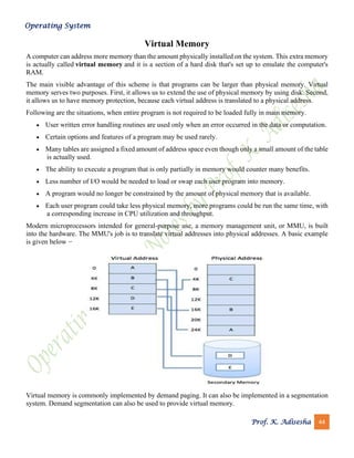 Operating System
Prof. K. Adisesha 44
Virtual Memory
A computer can address more memory than the amount physically installed on the system. This extra memory
is actually called virtual memory and it is a section of a hard disk that's set up to emulate the computer's
RAM.
The main visible advantage of this scheme is that programs can be larger than physical memory. Virtual
memory serves two purposes. First, it allows us to extend the use of physical memory by using disk. Second,
it allows us to have memory protection, because each virtual address is translated to a physical address.
Following are the situations, when entire program is not required to be loaded fully in main memory.
• User written error handling routines are used only when an error occurred in the data or computation.
• Certain options and features of a program may be used rarely.
• Many tables are assigned a fixed amount of address space even though only a small amount of the table
is actually used.
• The ability to execute a program that is only partially in memory would counter many benefits.
• Less number of I/O would be needed to load or swap each user program into memory.
• A program would no longer be constrained by the amount of physical memory that is available.
• Each user program could take less physical memory, more programs could be run the same time, with
a corresponding increase in CPU utilization and throughput.
Modern microprocessors intended for general-purpose use, a memory management unit, or MMU, is built
into the hardware. The MMU's job is to translate virtual addresses into physical addresses. A basic example
is given below −
Virtual memory is commonly implemented by demand paging. It can also be implemented in a segmentation
system. Demand segmentation can also be used to provide virtual memory.
 
