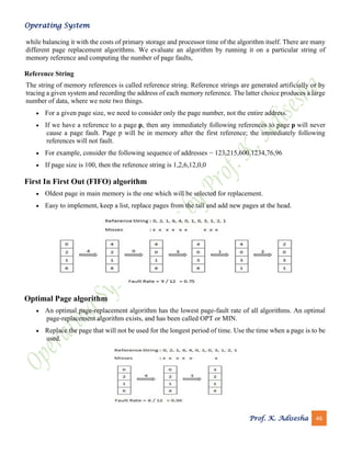 Operating System
Prof. K. Adisesha 46
while balancing it with the costs of primary storage and processor time of the algorithm itself. There are many
different page replacement algorithms. We evaluate an algorithm by running it on a particular string of
memory reference and computing the number of page faults,
Reference String
The string of memory references is called reference string. Reference strings are generated artificially or by
tracing a given system and recording the address of each memory reference. The latter choice produces a large
number of data, where we note two things.
• For a given page size, we need to consider only the page number, not the entire address.
• If we have a reference to a page p, then any immediately following references to page p will never
cause a page fault. Page p will be in memory after the first reference; the immediately following
references will not fault.
• For example, consider the following sequence of addresses − 123,215,600,1234,76,96
• If page size is 100, then the reference string is 1,2,6,12,0,0
First In First Out (FIFO) algorithm
• Oldest page in main memory is the one which will be selected for replacement.
• Easy to implement, keep a list, replace pages from the tail and add new pages at the head.
Optimal Page algorithm
• An optimal page-replacement algorithm has the lowest page-fault rate of all algorithms. An optimal
page-replacement algorithm exists, and has been called OPT or MIN.
• Replace the page that will not be used for the longest period of time. Use the time when a page is to be
used.
 
