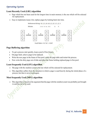 Operating System
Prof. K. Adisesha 47
Least Recently Used (LRU) algorithm
• Page which has not been used for the longest time in main memory is the one which will be selected
for replacement.
• Easy to implement, keep a list, replace pages by looking back into time.
Page Buffering algorithm
• To get a process start quickly, keep a pool of free frames.
• On page fault, select a page to be replaced.
• Write the new page in the frame of free pool, mark the page table and restart the process.
• Now write the dirty page out of disk and place the frame holding replaced page in free pool.
Least frequently Used (LFU) algorithm
• The page with the smallest count is the one which will be selected for replacement.
• This algorithm suffers from the situation in which a page is used heavily during the initial phase of a
process, but then is never used again.
Most frequently Used (MFU) algorithm
• This algorithm is based on the argument that the page with the smallest count was probably just brought
in and has yet to be used.
 
