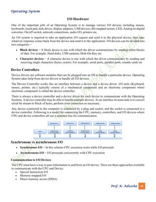 Operating System
Prof. K. Adisesha 48
I/O Hardware
One of the important jobs of an Operating System is to manage various I/O devices including mouse,
keyboards, touch pad, disk drives, display adapters, USB devices, Bit-mapped screen, LED, Analog-to-digital
converter, On/off switch, network connections, audio I/O, printers etc.
An I/O system is required to take an application I/O request and send it to the physical device, then take
whatever response comes back from the device and send it to the application. I/O devices can be divided into
two categories −
• Block devices − A block device is one with which the driver communicates by sending entire blocks
of data. For example, Hard disks, USB cameras, Disk-On-Key etc.
• Character devices − A character device is one with which the driver communicates by sending and
receiving single characters (bytes, octets). For example, serial ports, parallel ports, sounds cards etc
Device Controllers
Device drivers are software modules that can be plugged into an OS to handle a particular device. Operating
System takes help from device drivers to handle all I/O devices.
The Device Controller works like an interface between a device and a device driver. I/O units (Keyboard,
mouse, printer, etc.) typically consist of a mechanical component and an electronic component where
electronic component is called the device controller.
There is always a device controller and a device driver for each device to communicate with the Operating
Systems. A device controller may be able to handle multiple devices. As an interface its main task is to convert
serial bit stream to block of bytes, perform error correction as necessary.
Any device connected to the computer is connected by a plug and socket, and the socket is connected to a
device controller. Following is a model for connecting the CPU, memory, controllers, and I/O devices where
CPU and device controllers all use a common bus for communication.
Synchronous vs asynchronous I/O
• Synchronous I/O − In this scheme CPU execution waits while I/O proceeds
• Asynchronous I/O − I/O proceeds concurrently with CPU execution
Communication to I/O Devices
The CPU must have a way to pass information to and from an I/O device. There are three approaches available
to communicate with the CPU and Device.
• Special Instruction I/O
• Memory-mapped I/O
• Direct memory access (DMA)
 
