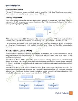 Operating System
Prof. K. Adisesha 49
Special Instruction I/O
This uses CPU instructions that are specifically made for controlling I/O devices. These instructions typically
allow data to be sent to an I/O device or read from an I/O device.
Memory-mapped I/O
When using memory-mapped I/O, the same address space is shared by memory and I/O devices. The device
is connected directly to certain main memory locations so that I/O device can transfer block of data to/from
memory without going through CPU.
While using memory mapped IO, OS allocates buffer in memory and informs I/O device to use that buffer to
send data to the CPU. I/O device operates asynchronously with CPU, interrupts CPU when finished.
The advantage to this method is that every instruction which can access memory can be used to manipulate
an I/O device. Memory mapped IO is used for most high-speed I/O devices like disks, communication
interfaces.
Direct Memory Access (DMA)
Slow devices like keyboards will generate an interrupt to the main CPU after each byte is transferred. If a fast
device such as a disk generated an interrupt for each byte, the operating system would spend most of its time
handling these interrupts.
Direct Memory Access (DMA) means CPU grants I/O module authority to read from or write to memory
without involvement. DMA module itself controls exchange of data between main memory and the I/O device.
CPU is only involved at the beginning and end of the transfer and interrupted only after entire block has been
transferred.
Direct Memory Access needs a special hardware called DMA controller (DMAC) that manages the data
transfers and arbitrates access to the system bus. The controllers are programmed with source and destination
pointers (where to read/write the data), counters to track the number of transferred bytes, and settings, which
includes I/O and memory types, interrupts and states for the CPU cycles.
 