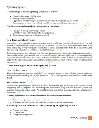 Operating System
Prof. K. Adisesha 5
The advantages of network operating systems are as follows −
• Centralized servers are highly stable.
• Security is server managed.
• Upgrades to new technologies and hardware can be easily integrated into the system.
• Remote access to servers is possible from different locations and types of systems.
The disadvantages of network operating systems are as follows −
• High cost of buying and running a server.
• Dependency on a central location for most operations.
• Regular maintenance and updates are required.
Real Time operating System:
A real-time system is defined as a data processing system in which the time interval required to process and
respond to inputs is so small that it controls the environment. The time taken by the system to respond to an
input and display of required updated information is termed as the response time. So in this method, the
response time is very less as compared to online processing.
Real-time systems are used when there are rigid time requirements on the operation of a processor or the flow
of data and real-time systems can be used as a control device in a dedicated application. A real-time operating
system must have well-defined, fixed time constraints, otherwise the system will fail. For example, Scientific
experiments, medical imaging systems, industrial control systems, weapon systems, robots, air traffic control
systems, etc.
There are two types of real-time operating systems.
Hard real-time systems:
Hard real-time systems guarantee that critical tasks complete on time. In hard real-time systems, secondary
storage is limited or missing and the data is stored in ROM. In these systems, virtual memory is almost never
found.
Soft real-time systems:
Soft real-time systems are less restrictive. A critical real-time task gets priority over other tasks and retains
the priority until it completes. Soft real-time systems have limited utility than hard real-time systems. For
example, multimedia, virtual reality, Advanced Scientific Projects like undersea exploration and planetary
rovers, etc.
An Operating System provides services to both the users and to the programs.
• It provides programs an environment to execute.
• It provides users the services to execute the programs in a convenient manner.
Following are a few common services provided by an operating system −
• Program execution
• I/O operations
• File System manipulation
 