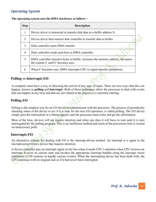 Operating System
Prof. K. Adisesha 50
The operating system uses the DMA hardware as follows −
Step Description
1 Device driver is instructed to transfer disk data to a buffer address X.
2 Device driver then instruct disk controller to transfer data to buffer.
3 Disk controller starts DMA transfer.
4 Disk controller sends each byte to DMA controller.
5 DMA controller transfers bytes to buffer, increases the memory address, decreases
the counter C until C becomes zero.
6 When C becomes zero, DMA interrupts CPU to signal transfer completion.
Polling vs Interrupts I/O
A computer must have a way of detecting the arrival of any type of input. There are two ways that this can
happen, known as polling and interrupts. Both of these techniques allow the processor to deal with events
that can happen at any time and that are not related to the process it is currently running.
Polling I/O
Polling is the simplest way for an I/O device to communicate with the processor. The process of periodically
checking status of the device to see if it is time for the next I/O operation, is called polling. The I/O device
simply puts the information in a Status register, and the processor must come and get the information.
Most of the time, devices will not require attention and when one does it will have to wait until it is next
interrogated by the polling program. This is an inefficient method and much of the processors time is wasted
on unnecessary polls.
Interrupts I/O
An alternative scheme for dealing with I/O is the interrupt-driven method. An interrupt is a signal to the
microprocessor from a device that requires attention.
A device controller puts an interrupt signal on the bus when it needs CPU’s attention when CPU receives an
interrupt, It saves its current state and invokes the appropriate interrupt handler using the interrupt vector
(addresses of OS routines to handle various events). When the interrupting device has been dealt with, the
CPU continues with its original task as if it had never been interrupted.
 