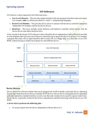 Operating System
Prof. K. Adisesha 51
I/O Softwares
I/O software is often organized in the following layers −
• User Level Libraries − This provides simple interface to the user program to perform input and output.
For example, stdio is a library provided by C and C++ programming languages.
• Kernel Level Modules − This provides device driver to interact with the device controller and device
independent I/O modules used by the device drivers.
• Hardware − This layer includes actual hardware and hardware controller which interact with the
device drivers and makes hardware alive.
A key concept in the design of I/O software is that it should be device independent where it should be possible
to write programs that can access any I/O device without having to specify the device in advance. For example,
a program that reads a file as input should be able to read a file on a floppy disk, on a hard disk, or on a CD-
ROM, without having to modify the program for each different device.
Device Drivers
Device drivers are software modules that can be plugged into an OS to handle a particular device. Operating
System takes help from device drivers to handle all I/O devices. Device drivers encapsulate device-dependent
code and implement a standard interface in such a way that code contains device-specific register reads/writes.
Device driver, is generally written by the device's manufacturer and delivered along with the device on a CD-
ROM.
A device driver performs the following jobs −
• To accept request from the device independent software above to it.
 