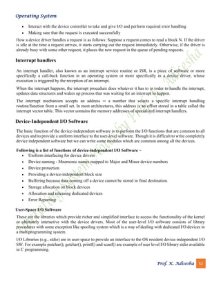 Operating System
Prof. K. Adisesha 52
• Interact with the device controller to take and give I/O and perform required error handling
• Making sure that the request is executed successfully
How a device driver handles a request is as follows: Suppose a request comes to read a block N. If the driver
is idle at the time a request arrives, it starts carrying out the request immediately. Otherwise, if the driver is
already busy with some other request, it places the new request in the queue of pending requests.
Interrupt handlers
An interrupt handler, also known as an interrupt service routine or ISR, is a piece of software or more
specifically a call-back function in an operating system or more specifically in a device driver, whose
execution is triggered by the reception of an interrupt.
When the interrupt happens, the interrupt procedure does whatever it has to in order to handle the interrupt,
updates data structures and wakes up process that was waiting for an interrupt to happen.
The interrupt mechanism accepts an address ─ a number that selects a specific interrupt handling
routine/function from a small set. In most architectures, this address is an offset stored in a table called the
interrupt vector table. This vector contains the memory addresses of specialized interrupt handlers.
Device-Independent I/O Software
The basic function of the device-independent software is to perform the I/O functions that are common to all
devices and to provide a uniform interface to the user-level software. Though it is difficult to write completely
device independent software but we can write some modules which are common among all the devices.
Following is a list of functions of device-independent I/O Software −
• Uniform interfacing for device drivers
• Device naming - Mnemonic names mapped to Major and Minor device numbers
• Device protection
• Providing a device-independent block size
• Buffering because data coming off a device cannot be stored in final destination.
• Storage allocation on block devices
• Allocation and releasing dedicated devices
• Error Reporting
User-Space I/O Software
These are the libraries which provide richer and simplified interface to access the functionality of the kernel
or ultimately interactive with the device drivers. Most of the user-level I/O software consists of library
procedures with some exception like spooling system which is a way of dealing with dedicated I/O devices in
a multiprogramming system.
I/O Libraries (e.g., stdio) are in user-space to provide an interface to the OS resident device-independent I/O
SW. For example putchar(), getchar(), printf() and scanf() are example of user level I/O library stdio available
in C programming.
 