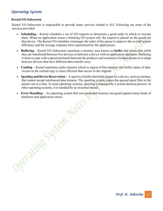 Operating System
Prof. K. Adisesha 53
Kernel I/O Subsystem
Kernel I/O Subsystem is responsible to provide many services related to I/O. Following are some of the
services provided.
• Scheduling − Kernel schedules a set of I/O requests to determine a good order in which to execute
them. When an application issues a blocking I/O system call, the request is placed on the queue for
that device. The Kernel I/O scheduler rearranges the order of the queue to improve the overall system
efficiency and the average response time experienced by the applications.
• Buffering − Kernel I/O Subsystem maintains a memory area known as buffer that stores data while
they are transferred between two devices or between a device with an application operation. Buffering
is done to cope with a speed mismatch between the producer and consumer of a data stream or to adapt
between devices that have different data transfer sizes.
• Caching − Kernel maintains cache memory which is region of fast memory that holds copies of data.
Access to the cached copy is more efficient than access to the original.
• Spooling and Device Reservation − A spool is a buffer that holds output for a device, such as a printer,
that cannot accept interleaved data streams. The spooling system copies the queued spool files to the
printer one at a time. In some operating systems, spooling is managed by a system daemon process. In
other operating systems, it is handled by an in kernel thread.
• Error Handling − An operating system that uses protected memory can guard against many kinds of
hardware and application errors.
 