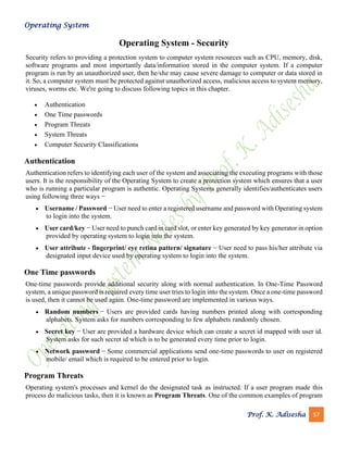 Operating System
Prof. K. Adisesha 57
Operating System - Security
Security refers to providing a protection system to computer system resources such as CPU, memory, disk,
software programs and most importantly data/information stored in the computer system. If a computer
program is run by an unauthorized user, then he/she may cause severe damage to computer or data stored in
it. So, a computer system must be protected against unauthorized access, malicious access to system memory,
viruses, worms etc. We're going to discuss following topics in this chapter.
• Authentication
• One Time passwords
• Program Threats
• System Threats
• Computer Security Classifications
Authentication
Authentication refers to identifying each user of the system and associating the executing programs with those
users. It is the responsibility of the Operating System to create a protection system which ensures that a user
who is running a particular program is authentic. Operating Systems generally identifies/authenticates users
using following three ways −
• Username / Password − User need to enter a registered username and password with Operating system
to login into the system.
• User card/key − User need to punch card in card slot, or enter key generated by key generator in option
provided by operating system to login into the system.
• User attribute - fingerprint/ eye retina pattern/ signature − User need to pass his/her attribute via
designated input device used by operating system to login into the system.
One Time passwords
One-time passwords provide additional security along with normal authentication. In One-Time Password
system, a unique password is required every time user tries to login into the system. Once a one-time password
is used, then it cannot be used again. One-time password are implemented in various ways.
• Random numbers − Users are provided cards having numbers printed along with corresponding
alphabets. System asks for numbers corresponding to few alphabets randomly chosen.
• Secret key − User are provided a hardware device which can create a secret id mapped with user id.
System asks for such secret id which is to be generated every time prior to login.
• Network password − Some commercial applications send one-time passwords to user on registered
mobile/ email which is required to be entered prior to login.
Program Threats
Operating system's processes and kernel do the designated task as instructed. If a user program made this
process do malicious tasks, then it is known as Program Threats. One of the common examples of program
 