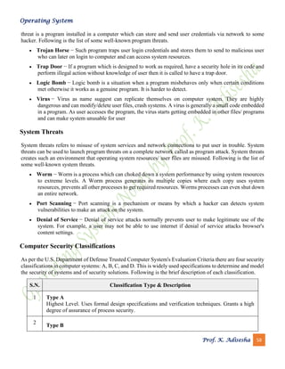 Operating System
Prof. K. Adisesha 58
threat is a program installed in a computer which can store and send user credentials via network to some
hacker. Following is the list of some well-known program threats.
• Trojan Horse − Such program traps user login credentials and stores them to send to malicious user
who can later on login to computer and can access system resources.
• Trap Door − If a program which is designed to work as required, have a security hole in its code and
perform illegal action without knowledge of user then it is called to have a trap door.
• Logic Bomb − Logic bomb is a situation when a program misbehaves only when certain conditions
met otherwise it works as a genuine program. It is harder to detect.
• Virus − Virus as name suggest can replicate themselves on computer system. They are highly
dangerous and can modify/delete user files, crash systems. A virus is generally a small code embedded
in a program. As user accesses the program, the virus starts getting embedded in other files/ programs
and can make system unusable for user
System Threats
System threats refers to misuse of system services and network connections to put user in trouble. System
threats can be used to launch program threats on a complete network called as program attack. System threats
creates such an environment that operating system resources/ user files are misused. Following is the list of
some well-known system threats.
• Worm − Worm is a process which can choked down a system performance by using system resources
to extreme levels. A Worm process generates its multiple copies where each copy uses system
resources, prevents all other processes to get required resources. Worms processes can even shut down
an entire network.
• Port Scanning − Port scanning is a mechanism or means by which a hacker can detects system
vulnerabilities to make an attack on the system.
• Denial of Service − Denial of service attacks normally prevents user to make legitimate use of the
system. For example, a user may not be able to use internet if denial of service attacks browser's
content settings.
Computer Security Classifications
As per the U.S. Department of Defense Trusted Computer System's Evaluation Criteria there are four security
classifications in computer systems: A, B, C, and D. This is widely used specifications to determine and model
the security of systems and of security solutions. Following is the brief description of each classification.
S.N. Classification Type & Description
1 Type A
Highest Level. Uses formal design specifications and verification techniques. Grants a high
degree of assurance of process security.
2
Type B
 