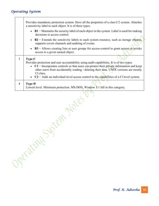 Operating System
Prof. K. Adisesha 59
Provides mandatory protection system. Have all the properties of a class C2 system. Attaches
a sensitivity label to each object. It is of three types.
• B1 − Maintains the security label of each object in the system. Label is used for making
decisions to access control.
• B2 − Extends the sensitivity labels to each system resource, such as storage objects,
supports covert channels and auditing of events.
• B3 − Allows creating lists or user groups for access-control to grant access or revoke
access to a given named object.
3 Type C
Provides protection and user accountability using audit capabilities. It is of two types.
• C1 − Incorporates controls so that users can protect their private information and keep
other users from accidentally reading / deleting their data. UNIX versions are mostly
Cl class.
• C2 − Adds an individual-level access control to the capabilities of a Cl level system.
4 Type D
Lowest level. Minimum protection. MS-DOS, Window 3.1 fall in this category.
 