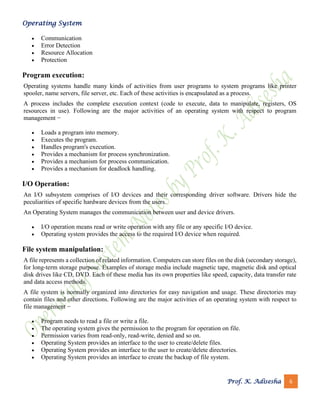 Operating System
Prof. K. Adisesha 6
• Communication
• Error Detection
• Resource Allocation
• Protection
Program execution:
Operating systems handle many kinds of activities from user programs to system programs like printer
spooler, name servers, file server, etc. Each of these activities is encapsulated as a process.
A process includes the complete execution context (code to execute, data to manipulate, registers, OS
resources in use). Following are the major activities of an operating system with respect to program
management −
• Loads a program into memory.
• Executes the program.
• Handles program's execution.
• Provides a mechanism for process synchronization.
• Provides a mechanism for process communication.
• Provides a mechanism for deadlock handling.
I/O Operation:
An I/O subsystem comprises of I/O devices and their corresponding driver software. Drivers hide the
peculiarities of specific hardware devices from the users.
An Operating System manages the communication between user and device drivers.
• I/O operation means read or write operation with any file or any specific I/O device.
• Operating system provides the access to the required I/O device when required.
File system manipulation:
A file represents a collection of related information. Computers can store files on the disk (secondary storage),
for long-term storage purpose. Examples of storage media include magnetic tape, magnetic disk and optical
disk drives like CD, DVD. Each of these media has its own properties like speed, capacity, data transfer rate
and data access methods.
A file system is normally organized into directories for easy navigation and usage. These directories may
contain files and other directions. Following are the major activities of an operating system with respect to
file management −
• Program needs to read a file or write a file.
• The operating system gives the permission to the program for operation on file.
• Permission varies from read-only, read-write, denied and so on.
• Operating System provides an interface to the user to create/delete files.
• Operating System provides an interface to the user to create/delete directories.
• Operating System provides an interface to create the backup of file system.
 