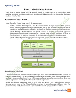 Operating System
Prof. K. Adisesha 60
Linux / Unix Operating System -
Linux is one of popular version of UNIX operating System. It is open source as its source code is freely
available. It is free to use. Linux was designed considering UNIX compatibility. Its functionality list is quite
similar to that of UNIX.
Components of Linux System
Linux Operating System has primarily three components
• Kernel − Kernel is the core part of Linux. It is responsible for all major activities of this operating
system. It consists of various modules and it interacts directly with the underlying hardware. Kernel
provides the required abstraction to hide low level hardware details to system or application programs.
• System Library − System libraries are special functions or programs using which application
programs or system utilities accesses Kernel's features. These libraries implement most of the
functionalities of the operating system and do not requires kernel module's code access rights.
• System Utility − System Utility programs are responsible to do specialized, individual level tasks.
Kernel Mode vs User Mode
Kernel component code executes in a special privileged mode called kernel mode with full access to all
resources of the computer. This code represents a single process, executes in single address space and do not
require any context switch and hence is very efficient and fast. Kernel runs each processes and provides system
services to processes, provides protected access to hardware to processes.
Support code which is not required to run in kernel mode is in System Library. User programs and other
system programs works in User Mode which has no access to system hardware and kernel code. User
programs/ utilities use System libraries to access Kernel functions to get system's low level tasks.
 