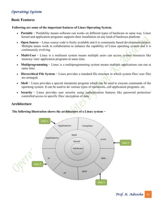 Operating System
Prof. K. Adisesha 61
Basic Features
Following are some of the important features of Linux Operating System.
• Portable − Portability means software can works on different types of hardware in same way. Linux
kernel and application programs supports their installation on any kind of hardware platform.
• Open Source − Linux source code is freely available and it is community based development project.
Multiple teams work in collaboration to enhance the capability of Linux operating system and it is
continuously evolving.
• Multi-User − Linux is a multiuser system means multiple users can access system resources like
memory/ ram/ application programs at same time.
• Multiprogramming − Linux is a multiprogramming system means multiple applications can run at
same time.
• Hierarchical File System − Linux provides a standard file structure in which system files/ user files
are arranged.
• Shell − Linux provides a special interpreter program which can be used to execute commands of the
operating system. It can be used to do various types of operations, call application programs. etc.
• Security − Linux provides user security using authentication features like password protection/
controlled access to specific files/ encryption of data.
Architecture
The following illustration shows the architecture of a Linux system −
 