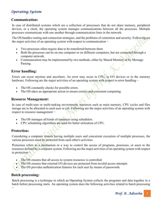 Operating System
Prof. K. Adisesha 7
Communication:
In case of distributed systems which are a collection of processors that do not share memory, peripheral
devices, or a clock, the operating system manages communications between all the processes. Multiple
processes communicate with one another through communication lines in the network.
The OS handles routing and connection strategies, and the problems of contention and security. Following are
the major activities of an operating system with respect to communication −
• Two processes often require data to be transferred between them
• Both the processes can be on one computer or on different computers, but are connected through a
computer network.
• Communication may be implemented by two methods, either by Shared Memory or by Message
Passing.
Error handling:
Errors can occur anytime and anywhere. An error may occur in CPU, in I/O devices or in the memory
hardware. Following are the major activities of an operating system with respect to error handling −
• The OS constantly checks for possible errors.
• The OS takes an appropriate action to ensure correct and consistent computing.
Resource Management:
In case of multi-user or multi-tasking environment, resources such as main memory, CPU cycles and files
storage are to be allocated to each user or job. Following are the major activities of an operating system with
respect to resource management −
• The OS manages all kinds of resources using schedulers.
• CPU scheduling algorithms are used for better utilization of CPU.
Protection:
Considering a computer system having multiple users and concurrent execution of multiple processes, the
various processes must be protected from each other's activities.
Protection refers to a mechanism or a way to control the access of programs, processes, or users to the
resources defined by a computer system. Following are the major activities of an operating system with respect
to protection −
• The OS ensures that all access to system resources is controlled.
• The OS ensures that external I/O devices are protected from invalid access attempts.
• The OS provides authentication features for each user by means of passwords.
Batch processing:
Batch processing is a technique in which an Operating System collects the programs and data together in a
batch before processing starts. An operating system does the following activities related to batch processing
−
 
