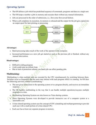 Operating System
Prof. K. Adisesha 8
• The OS defines a job which has predefined sequence of commands, programs and data as a single unit.
• The OS keeps a number a jobs in memory and executes them without any manual information.
• Jobs are processed in the order of submission, i.e., first come first served fashion.
• When a job completes its execution, its memory is released and the output for the job gets copied into
an output spool for later printing or processing.
Advantages:
• Batch processing takes much of the work of the operator to the computer.
• Increased performance as a new job get started as soon as the previous job is finished, without any
manual intervention.
Disadvantages:
• Difficult to debug program.
• A job could enter an infinite loop.
• Due to lack of protection scheme, one batch job can affect pending jobs.
Multitasking:
Multitasking is when multiple jobs are executed by the CPU simultaneously by switching between them.
Switches occur so frequently that the users may interact with each program while it is running. An OS does
the following activities related to multitasking −
• The user gives instructions to the operating system or to a program directly, and receives an immediate
response.
• The OS handles multitasking in the way that it can handle multiple operations/executes multiple
programs at a time.
• Multitasking Operating Systems are also known as Time-sharing systems.
• These Operating Systems were developed to provide interactive use of a computer system at a
reasonable cost.
• A time-shared operating system uses the concept of CPU scheduling and multiprogramming to provide
each user with a small portion of a time-shared CPU.
• Each user has at least one separate program in memory.
 