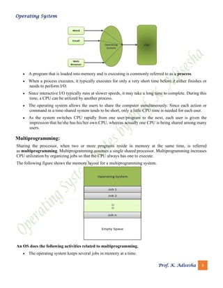 Operating System
Prof. K. Adisesha 9
• A program that is loaded into memory and is executing is commonly referred to as a process.
• When a process executes, it typically executes for only a very short time before it either finishes or
needs to perform I/O.
• Since interactive I/O typically runs at slower speeds, it may take a long time to complete. During this
time, a CPU can be utilized by another process.
• The operating system allows the users to share the computer simultaneously. Since each action or
command in a time-shared system tends to be short, only a little CPU time is needed for each user.
• As the system switches CPU rapidly from one user/program to the next, each user is given the
impression that he/she has his/her own CPU, whereas actually one CPU is being shared among many
users.
Multiprogramming:
Sharing the processor, when two or more programs reside in memory at the same time, is referred
as multiprogramming. Multiprogramming assumes a single shared processor. Multiprogramming increases
CPU utilization by organizing jobs so that the CPU always has one to execute.
The following figure shows the memory layout for a multiprogramming system.
An OS does the following activities related to multiprogramming.
• The operating system keeps several jobs in memory at a time.
 