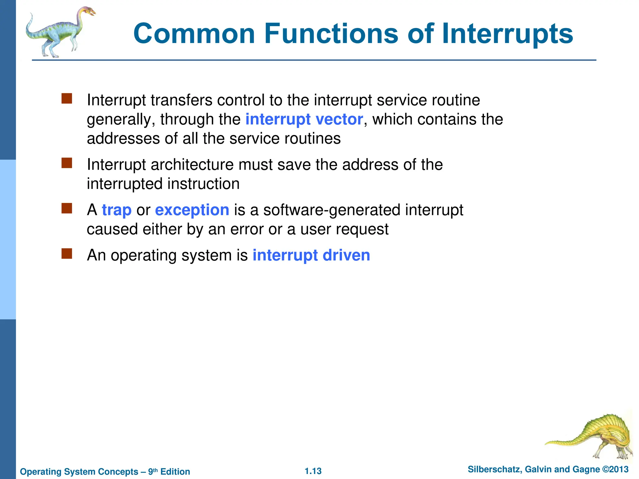 1.13 Silberschatz, Galvin and Gagne ©2013
Operating System Concepts – 9th
Edition
Common Functions of Interrupts
 Interrupt transfers control to the interrupt service routine
generally, through the interrupt vector, which contains the
addresses of all the service routines
 Interrupt architecture must save the address of the
interrupted instruction
 A trap or exception is a software-generated interrupt
caused either by an error or a user request
 An operating system is interrupt driven
 