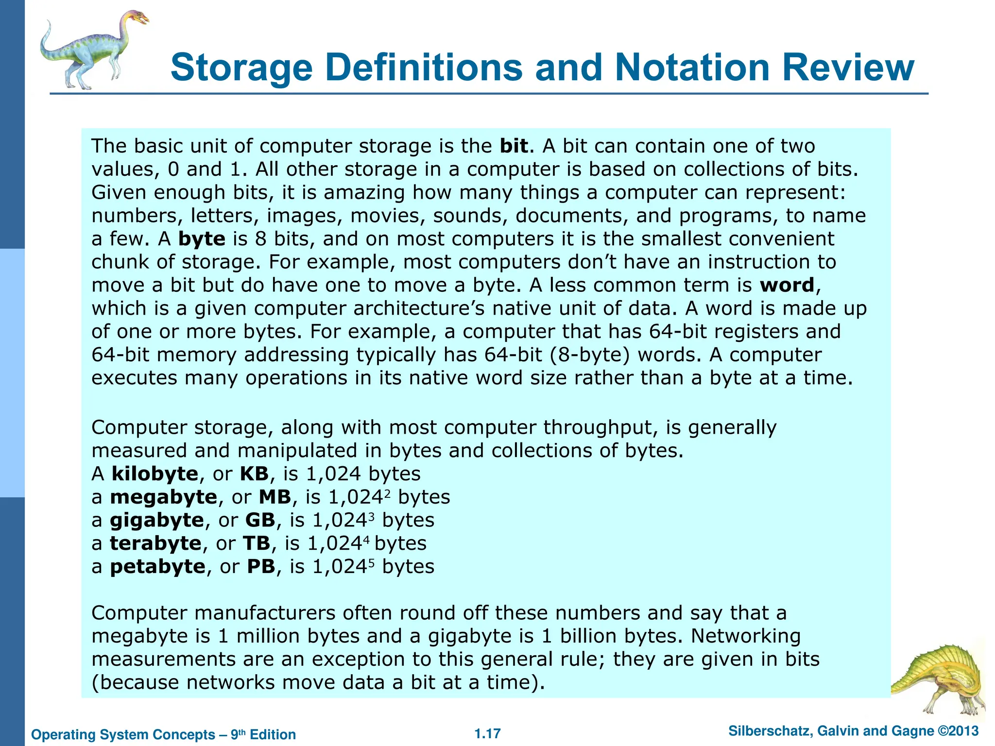 1.17 Silberschatz, Galvin and Gagne ©2013
Operating System Concepts – 9th
Edition
Storage Definitions and Notation Review
The basic unit of computer storage is the bit. A bit can contain one of two
values, 0 and 1. All other storage in a computer is based on collections of bits.
Given enough bits, it is amazing how many things a computer can represent:
numbers, letters, images, movies, sounds, documents, and programs, to name
a few. A byte is 8 bits, and on most computers it is the smallest convenient
chunk of storage. For example, most computers don’t have an instruction to
move a bit but do have one to move a byte. A less common term is word,
which is a given computer architecture’s native unit of data. A word is made up
of one or more bytes. For example, a computer that has 64-bit registers and
64-bit memory addressing typically has 64-bit (8-byte) words. A computer
executes many operations in its native word size rather than a byte at a time.
Computer storage, along with most computer throughput, is generally
measured and manipulated in bytes and collections of bytes.
A kilobyte, or KB, is 1,024 bytes
a megabyte, or MB, is 1,0242
bytes
a gigabyte, or GB, is 1,0243
bytes
a terabyte, or TB, is 1,0244
bytes
a petabyte, or PB, is 1,0245
bytes
Computer manufacturers often round off these numbers and say that a
megabyte is 1 million bytes and a gigabyte is 1 billion bytes. Networking
measurements are an exception to this general rule; they are given in bits
(because networks move data a bit at a time).
 