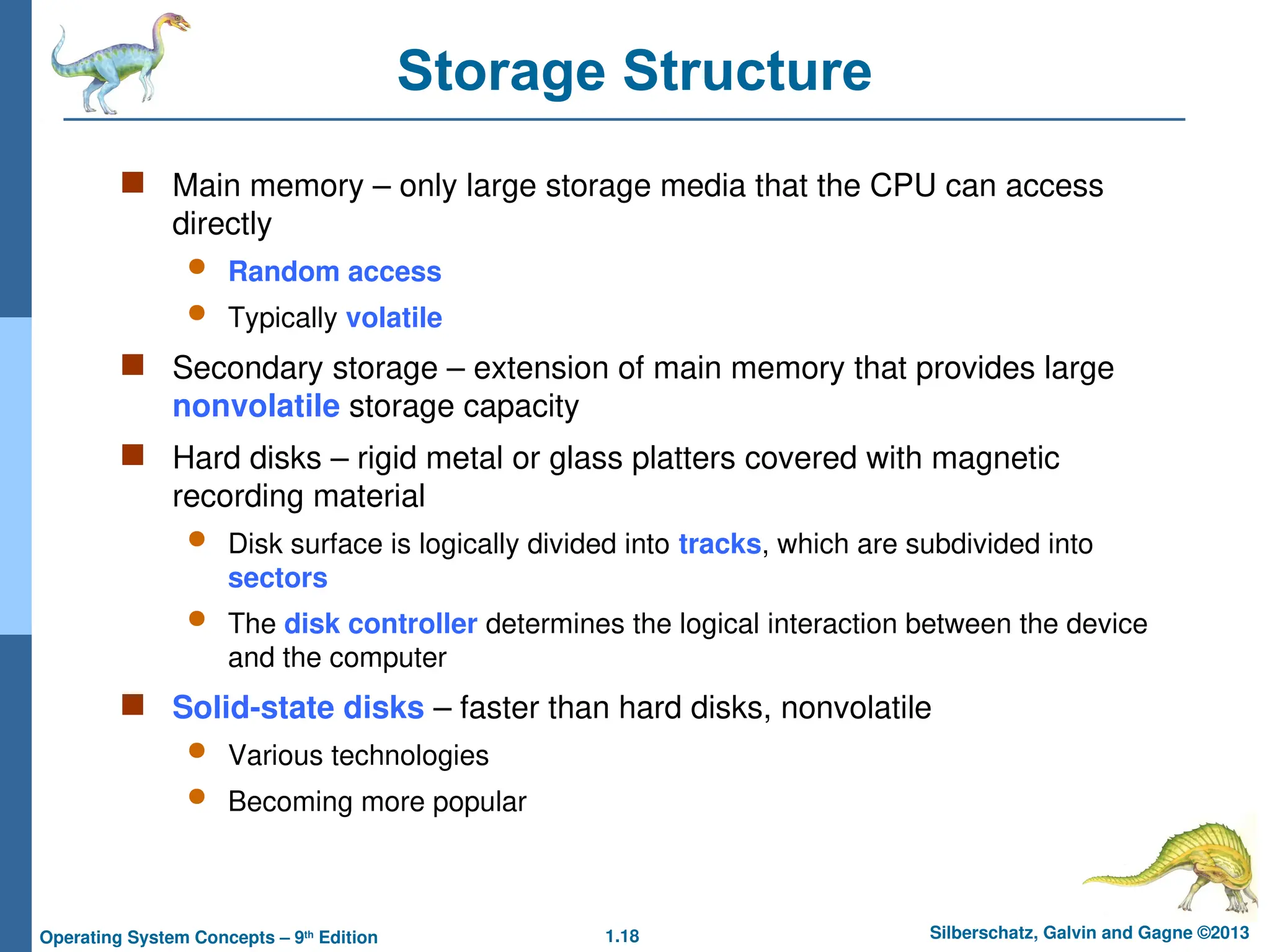 1.18 Silberschatz, Galvin and Gagne ©2013
Operating System Concepts – 9th
Edition
Storage Structure
 Main memory – only large storage media that the CPU can access
directly
 Random access
 Typically volatile
 Secondary storage – extension of main memory that provides large
nonvolatile storage capacity
 Hard disks – rigid metal or glass platters covered with magnetic
recording material
 Disk surface is logically divided into tracks, which are subdivided into
sectors
 The disk controller determines the logical interaction between the device
and the computer
 Solid-state disks – faster than hard disks, nonvolatile
 Various technologies
 Becoming more popular
 