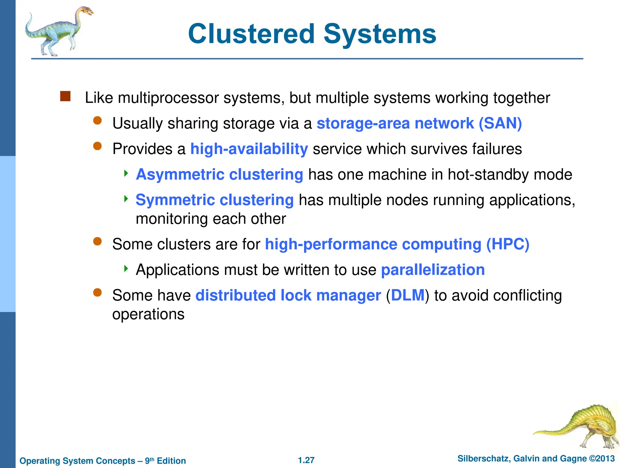 1.27 Silberschatz, Galvin and Gagne ©2013
Operating System Concepts – 9th
Edition
Clustered Systems
 Like multiprocessor systems, but multiple systems working together
 Usually sharing storage via a storage-area network (SAN)
 Provides a high-availability service which survives failures
 Asymmetric clustering has one machine in hot-standby mode
 Symmetric clustering has multiple nodes running applications,
monitoring each other
 Some clusters are for high-performance computing (HPC)
 Applications must be written to use parallelization
 Some have distributed lock manager (DLM) to avoid conflicting
operations
 