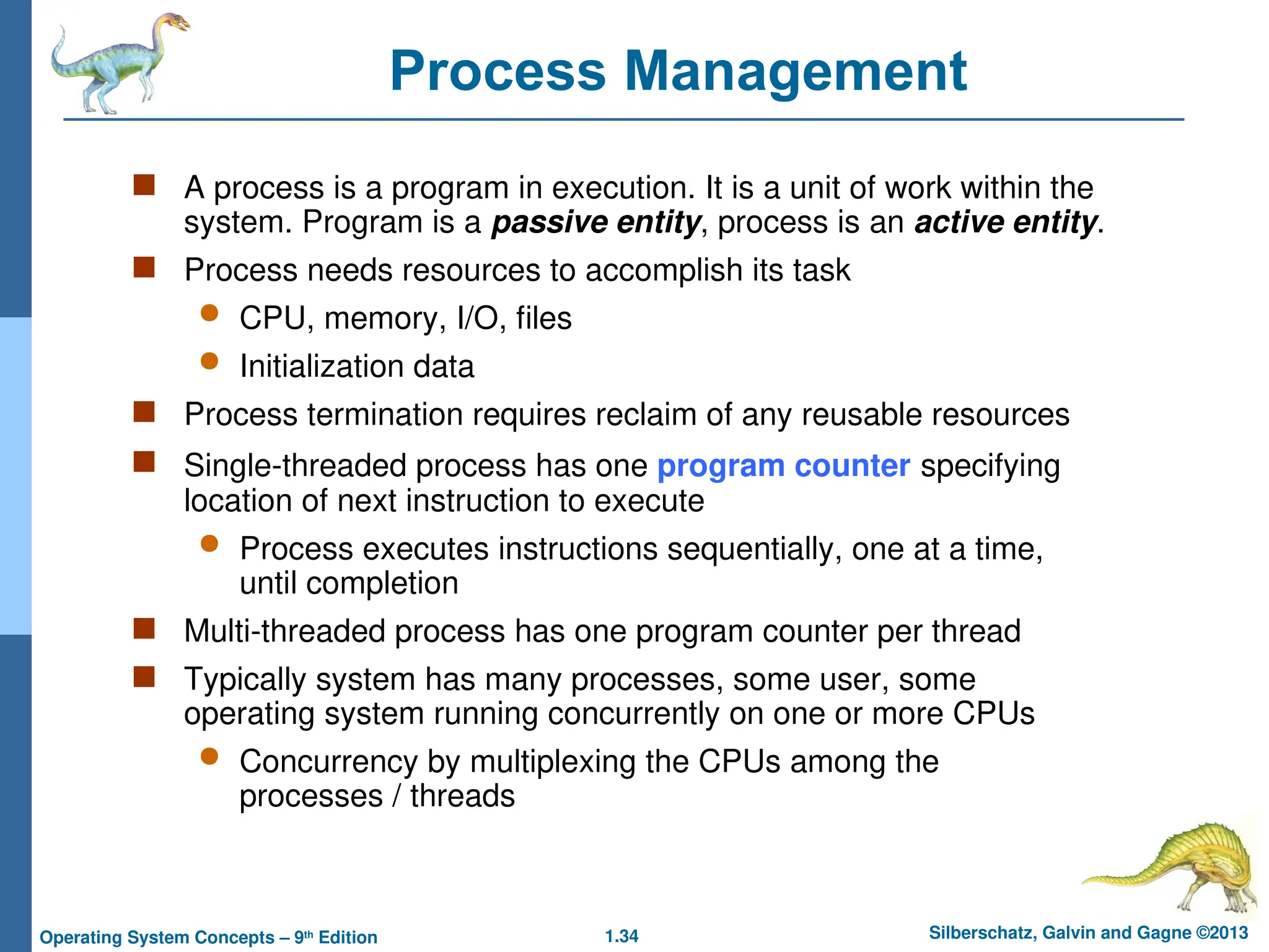 1.34 Silberschatz, Galvin and Gagne ©2013
Operating System Concepts – 9th
Edition
Process Management
 A process is a program in execution. It is a unit of work within the
system. Program is a passive entity, process is an active entity.
 Process needs resources to accomplish its task
 CPU, memory, I/O, files
 Initialization data
 Process termination requires reclaim of any reusable resources
 Single-threaded process has one program counter specifying
location of next instruction to execute
 Process executes instructions sequentially, one at a time,
until completion
 Multi-threaded process has one program counter per thread
 Typically system has many processes, some user, some
operating system running concurrently on one or more CPUs
 Concurrency by multiplexing the CPUs among the
processes / threads
 