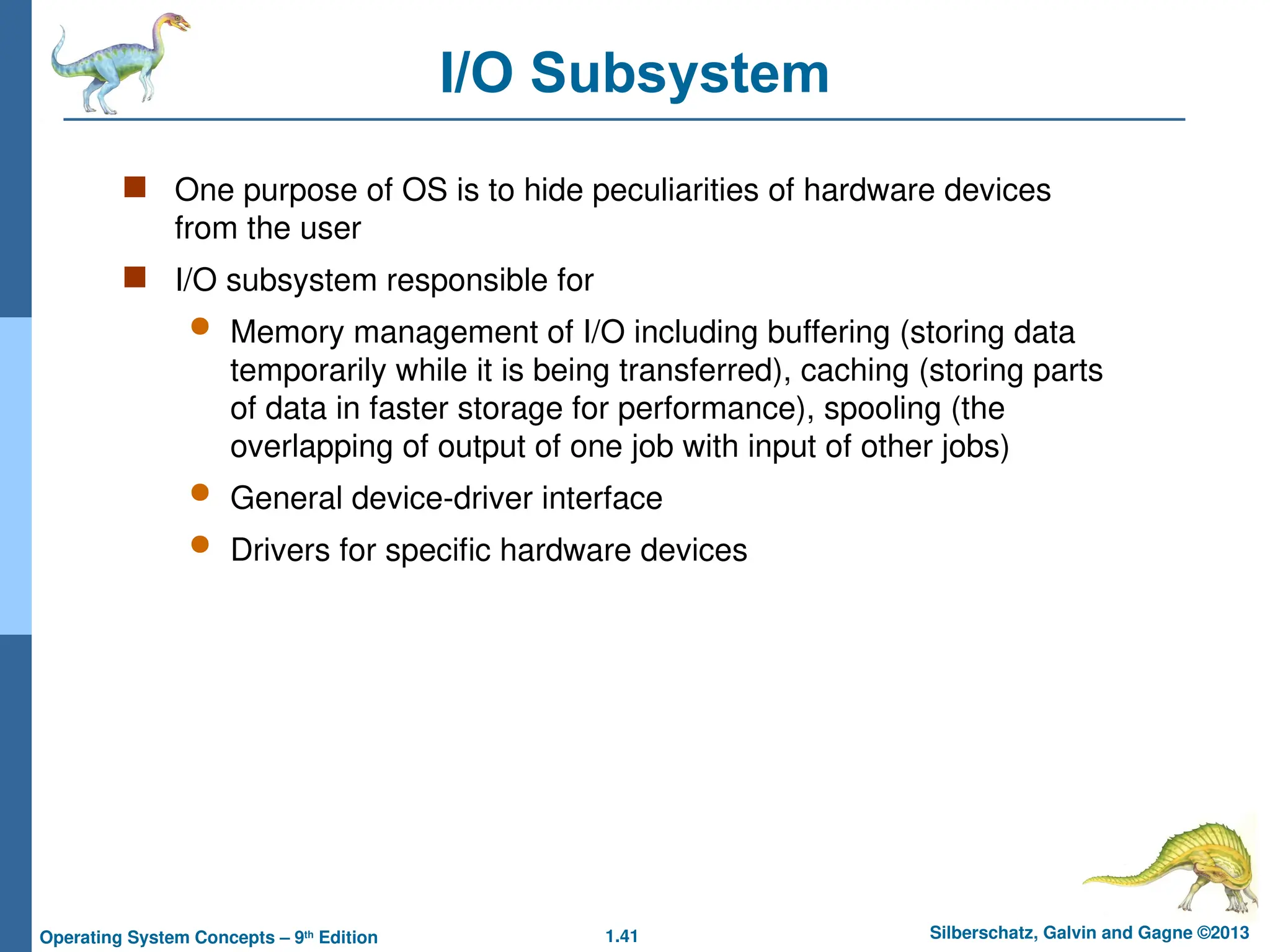 1.41 Silberschatz, Galvin and Gagne ©2013
Operating System Concepts – 9th
Edition
I/O Subsystem
 One purpose of OS is to hide peculiarities of hardware devices
from the user
 I/O subsystem responsible for
 Memory management of I/O including buffering (storing data
temporarily while it is being transferred), caching (storing parts
of data in faster storage for performance), spooling (the
overlapping of output of one job with input of other jobs)
 General device-driver interface
 Drivers for specific hardware devices
 