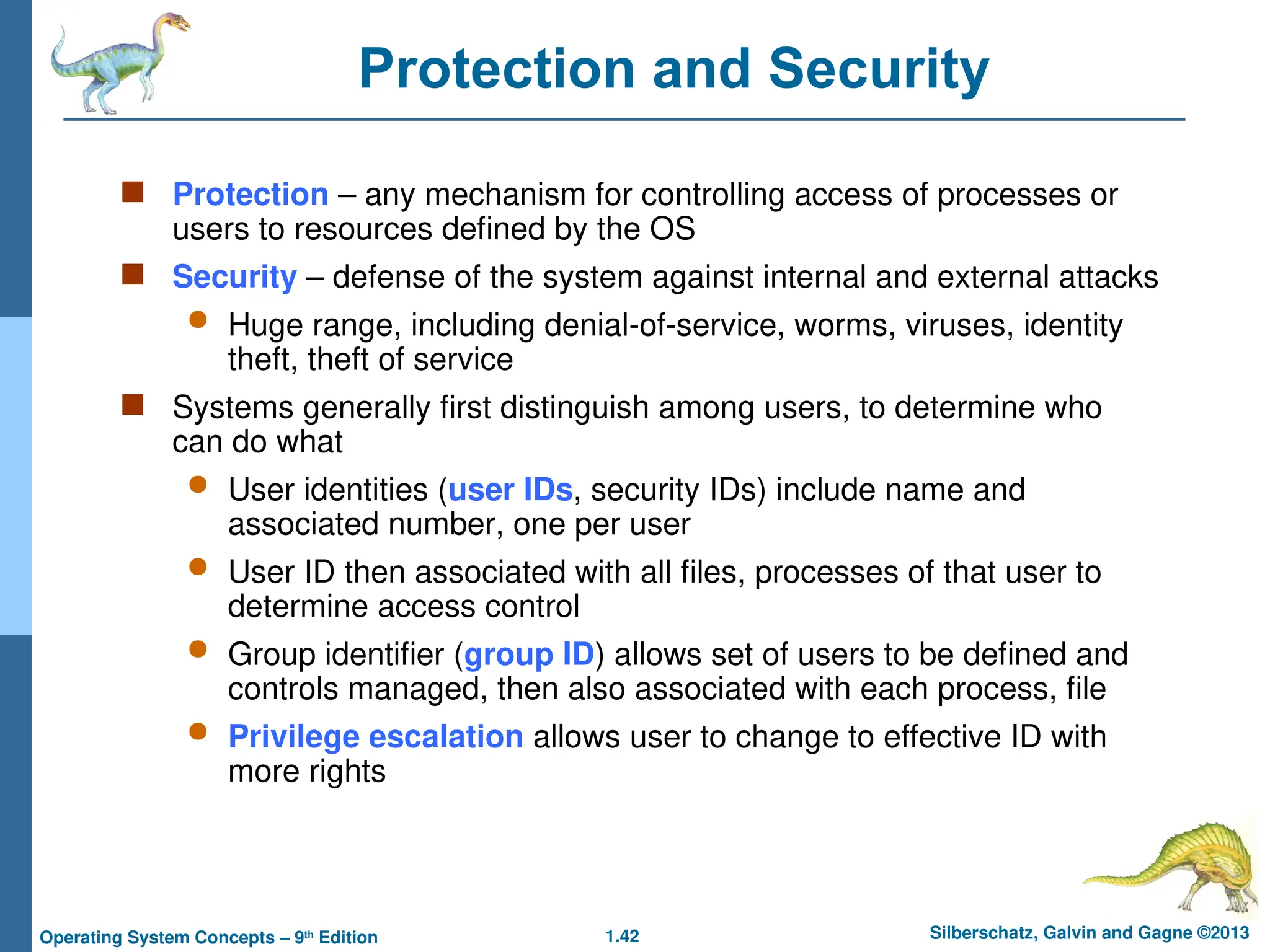 1.42 Silberschatz, Galvin and Gagne ©2013
Operating System Concepts – 9th
Edition
Protection and Security
 Protection – any mechanism for controlling access of processes or
users to resources defined by the OS
 Security – defense of the system against internal and external attacks
 Huge range, including denial-of-service, worms, viruses, identity
theft, theft of service
 Systems generally first distinguish among users, to determine who
can do what
 User identities (user IDs, security IDs) include name and
associated number, one per user
 User ID then associated with all files, processes of that user to
determine access control
 Group identifier (group ID) allows set of users to be defined and
controls managed, then also associated with each process, file
 Privilege escalation allows user to change to effective ID with
more rights
 