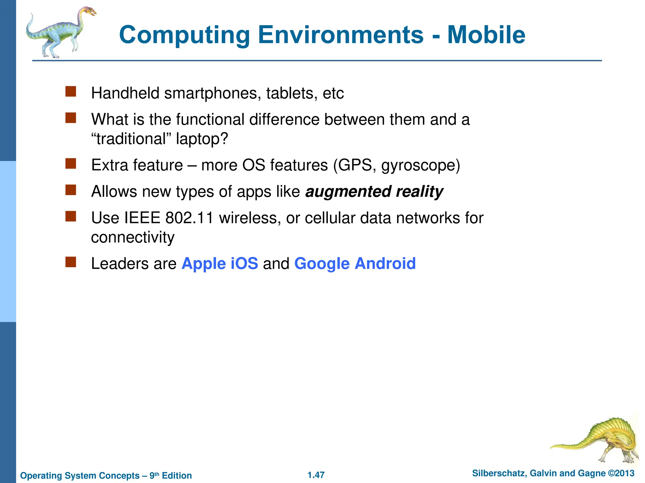 1.47 Silberschatz, Galvin and Gagne ©2013
Operating System Concepts – 9th
Edition
Computing Environments - Mobile
 Handheld smartphones, tablets, etc
 What is the functional difference between them and a
“traditional” laptop?
 Extra feature – more OS features (GPS, gyroscope)
 Allows new types of apps like augmented reality
 Use IEEE 802.11 wireless, or cellular data networks for
connectivity
 Leaders are Apple iOS and Google Android
 