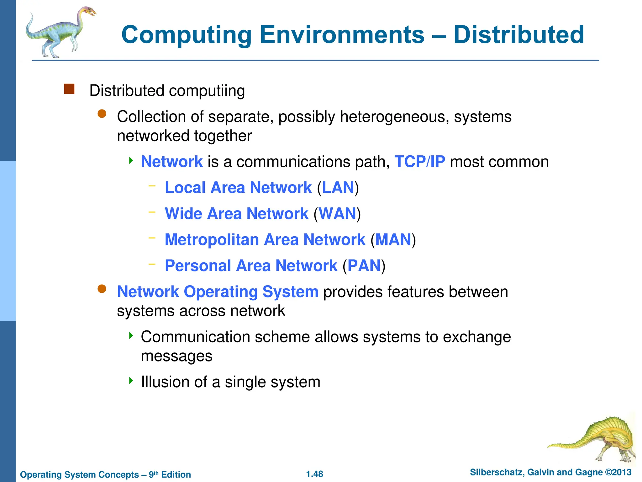 1.48 Silberschatz, Galvin and Gagne ©2013
Operating System Concepts – 9th
Edition
Computing Environments – Distributed
 Distributed computiing
 Collection of separate, possibly heterogeneous, systems
networked together
 Network is a communications path, TCP/IP most common
– Local Area Network (LAN)
– Wide Area Network (WAN)
– Metropolitan Area Network (MAN)
– Personal Area Network (PAN)
 Network Operating System provides features between
systems across network
 Communication scheme allows systems to exchange
messages
 Illusion of a single system
 